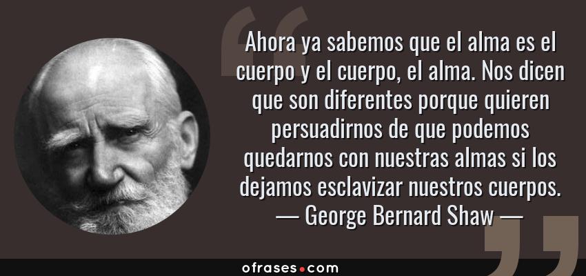 Frases de George Bernard Shaw - Ahora ya sabemos que el alma es el cuerpo y el cuerpo, el alma. Nos dicen que son diferentes porque quieren persuadirnos de que podemos quedarnos con nuestras almas si los dejamos esclavizar nuestros cuerpos.